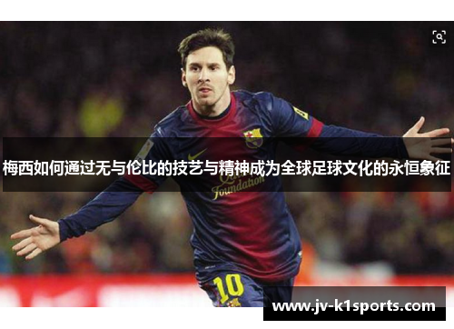 梅西如何通过无与伦比的技艺与精神成为全球足球文化的永恒象征