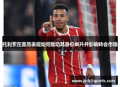 托利索在里昂表现如何推动其身价飙升并影响转会市场 托利索在里昂表现如何推动其身价飙升并影响转会市场