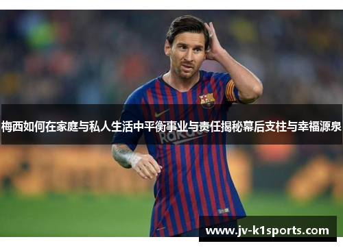梅西如何在家庭与私人生活中平衡事业与责任揭秘幕后支柱与幸福源泉 梅西如何在家庭与私人生活中平衡事业与责任揭秘幕后支柱与幸福源泉
