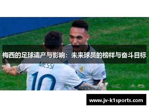 梅西的足球遗产与影响:未来球员的榜样与奋斗目标 梅西的足球遗产与影响:未来球员的榜样与奋斗目标
