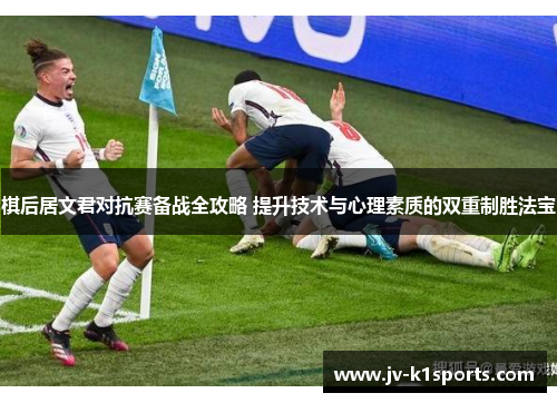 棋后居文君对抗赛备战全攻略 提升技术与心理素质的双重制胜法宝 棋后居文君对抗赛备战全攻略 提升技术与心理素质的双重制胜法宝