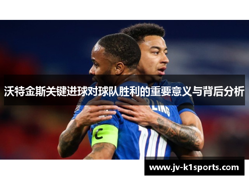 沃特金斯关键进球对球队胜利的重要意义与背后分析 沃特金斯关键进球对球队胜利的重要意义与背后分析