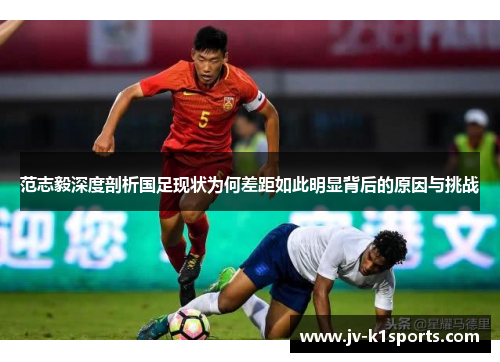 范志毅深度剖析国足现状为何差距如此明显背后的原因与挑战